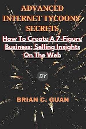 ADVANCED INTERNET TYCOONS' SECRETS: How To Create A 7-Figure Business; Selling Insights On The Web