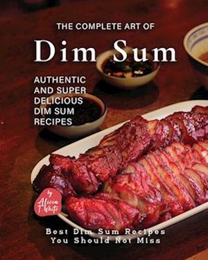 The Complete Art of Dim Sum: Authentic and Super Delicious Dim Sum Recipes