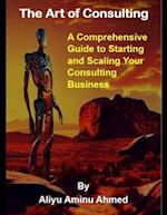 The Art of Consulting : A Comprehensive Guide to Starting and Scaling Your Consulting Business 