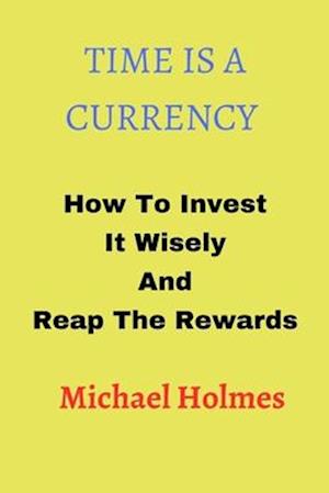 TIME IS A CURRENCY: How To Invest It Wisely And Reap The Rewards