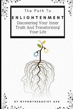 The Path To Enlightenment: Discovering Your Inner Truth and Transforming Your Life