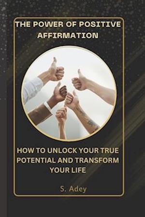 THE POWER OF POSITIVE AFFIRMATIONS: HOW TO UNLOCK YOUR TRUE POTENTIAL AND TRANSFORM YOUR LIFE