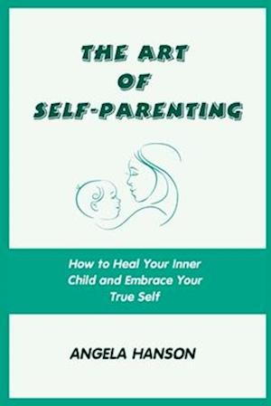 The Art of Self-Parenting: How to Heal Your Inner Child and Embrace Your True Self