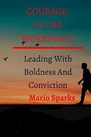 COURAGE IN THE WORKPLACE: Leading With Boldness And Conviction