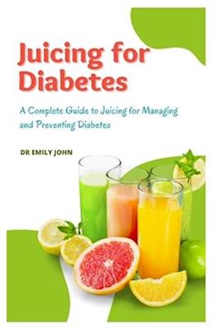 Juicing for Diabetes: A Complete Guide to Juicing for Managing and Preventing Diabetes