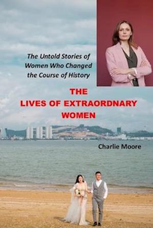 THE LIVES OF EXTRAORDINARY WOMEN: The Untold Stories of Women Who Changed the Course of History