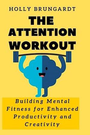 The Attention Workout : Building Mental Fitness for Enhanced Productivity and Creativity