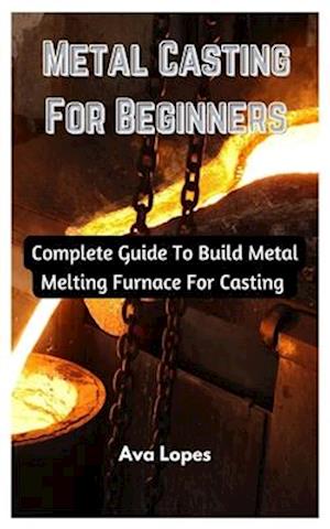 Metal Casting For Beginners : Complete Guide To Build Metal Melting Furnace For Casting