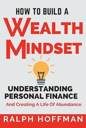 How to Build A Wealth Mindset : Understanding Personal Finance And Creating A Life Of Abundance