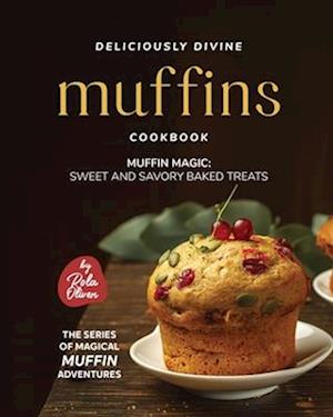 Deliciously Divine Muffin Cookbook: Muffin Magic - Sweet and Savory Baked Treats