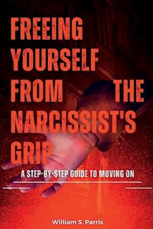 FREEING YOURSELF FROM THE NARCISSIST'S GRIP: A Step-by-Step Guide to Moving On