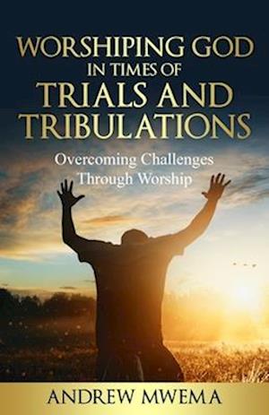 Worshiping God in Times of Trials and Tribulations: Overcoming Challenges Through Worship