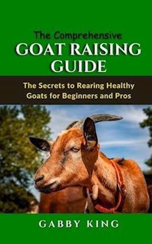 The Comprehensive Goat Raising Guide: The Secrets to Rearing Healthy Goats for Beginners and Pros