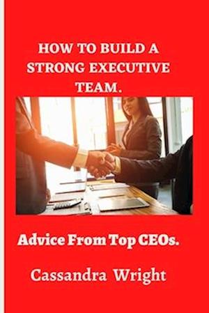 How to build a strong executive team,: Advice from Top CEOs.