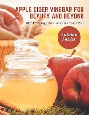 Apple Cider Vinegar for Beauty and Beyond: 100 Amazing Uses for a Healthier You