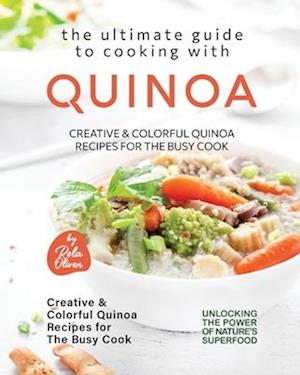 The Ultimate Guide to Cooking with Quinoa: Creative & Colorful Quinoa Recipes for the Busy Cook