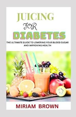 JUICING FOR DIABETES: The Ultimate Guide To Lowering Your Blood Sugar And Improving Health