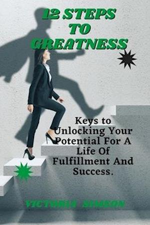 12 Steps To Greatness: Keys to Unlocking Your Potential For A Life Of Fulfillment And Success