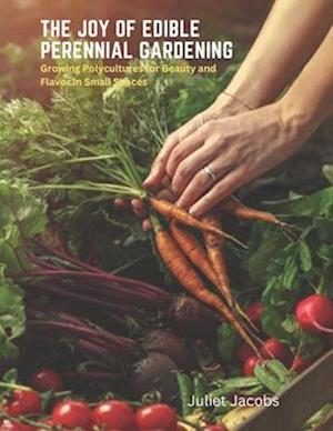 The Joy of Edible Perennial Gardening: Growing Polycultures for Beauty and Flavor in Small Spaces