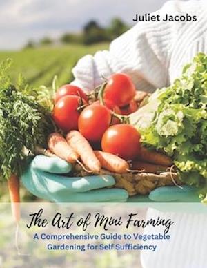 The Art of Mini Farming: A Comprehensive Guide to Vegetable Gardening for Self Sufficiency