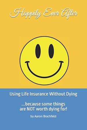 Happily Ever After: Using Life Insurance Without Dying : Because Some Things Are Not Worth Dying For