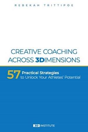 Creative Coaching Across 3 Dimensions: 57 Practical Strategies to Unlock Your Athletes' Potential