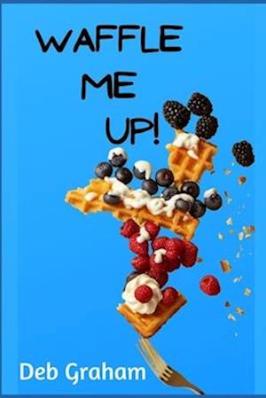 Waffle Me Up!: Delicious, Innovative Waffle Recipes