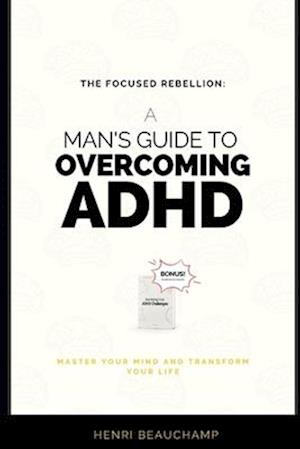 The Focused Rebellion: A Man's Guide to Overcoming ADHD: Master Your Mind and Transform Your Life