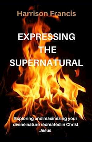 EXPRESSING THE SUPERNATURAL : Exploring and maximizing your divine nature recreated in Christ Jesus