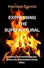 EXPRESSING THE SUPERNATURAL : Exploring and maximizing your divine nature recreated in Christ Jesus 