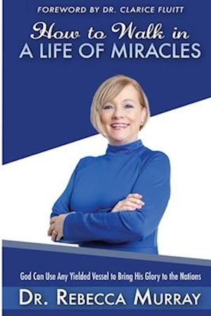 How to Walk in a Life of Miracles: God Can Use Any Yielded Vessel to Bring His Glory to the Nations