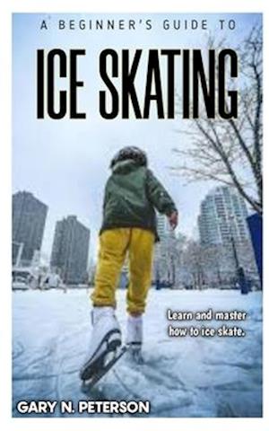 A BEGINNER'S GUIDE TO ICE SKATING: Learn and master how to ice skate