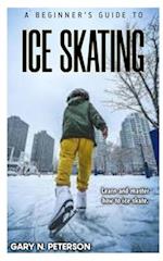 A BEGINNER'S GUIDE TO ICE SKATING: Learn and master how to ice skate 