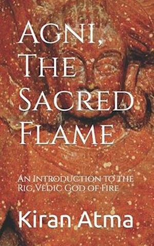 Agni, The Sacred Flame: An Introduction to the Rig Vedic God of Fire