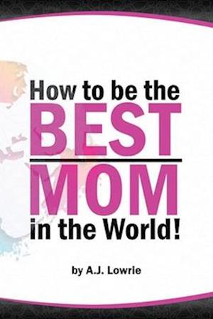 How to be the Best Mom in the World: Practical advice for raising happy, confident children