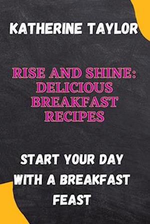 Rise and Shine: Delicious Breakfast Recipes: Start Your Day with a Breakfast Feast