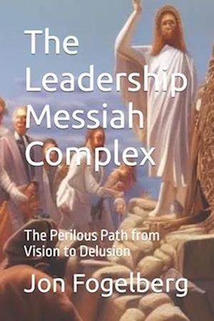 The Leadership Messiah Complex: The Perilous Path from Vision to Delusion