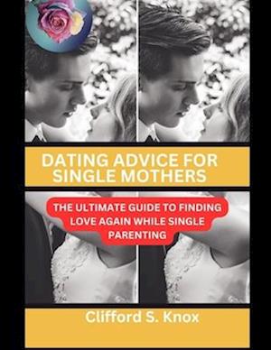 Dating Advice For Single Mothers: The Ultimate Guide To Finding Love Again While Single Parenting