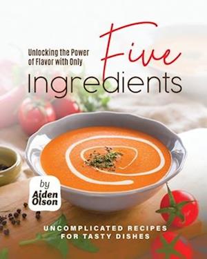 Unlocking the Power of Flavor with Only Five Ingredients: Uncomplicated Recipes for Tasty Dishes