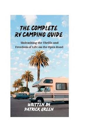 The Complete RV Camping Guide : Unleashing the Thrills and Freedom of Life on the Open Road