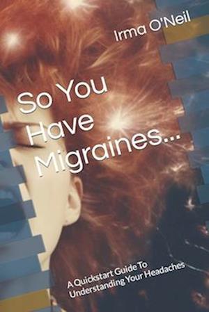 So You Have Migraines...: A Quickstart Guide To Understanding Your Headaches