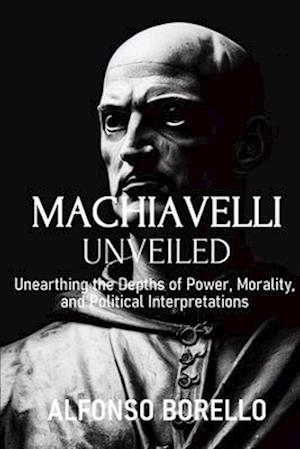 Machiavelli Unveiled: Unearthing the Depths of Power, Morality, and Political Interpretations