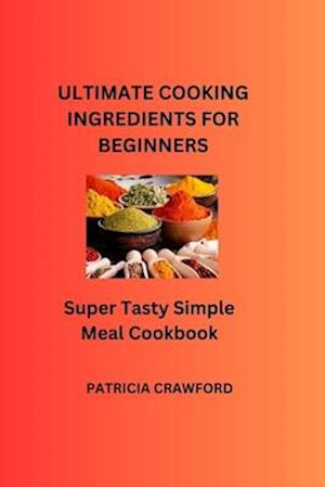 ULTIMATE COOKING INGREDIENTS FOR BEGINNERS: Super Tasty Simple Meal Cookbook