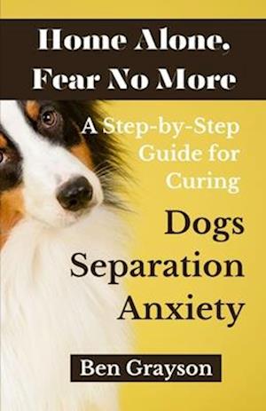 Home Alone, Fear No More: A Step-by-Step Guide for Curing Dogs Separation Anxiety