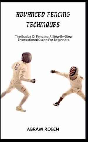 ADVANCED FENCING TECHNIQUES: The Basics Of Fencing: A Step-By-Step Instructional Guide For Beginners