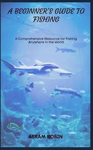 A BEGINNER'S GUIDE TO FISHING: A Comprehensive Resource for Fishing Anywhere in the World