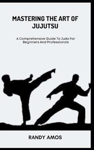 MASTERING THE ART OF JUJUTSU: A Comprehensive Guide To Judo For Beginners And Professionals