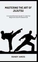 MASTERING THE ART OF JUJUTSU: A Comprehensive Guide To Judo For Beginners And Professionals 