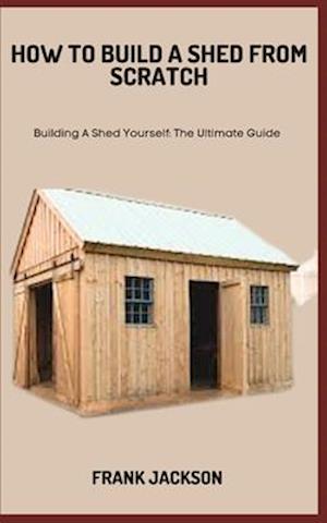HOW TO BUILD A SHED FROM SCRATCH: Building A Shed Yourself: The Ultimate Guide