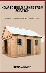 HOW TO BUILD A SHED FROM SCRATCH: Building A Shed Yourself: The Ultimate Guide 